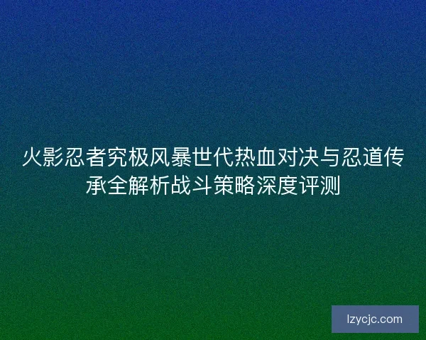 火影忍者究极风暴世代热血对决与忍道传承全解析战斗策略深度评测