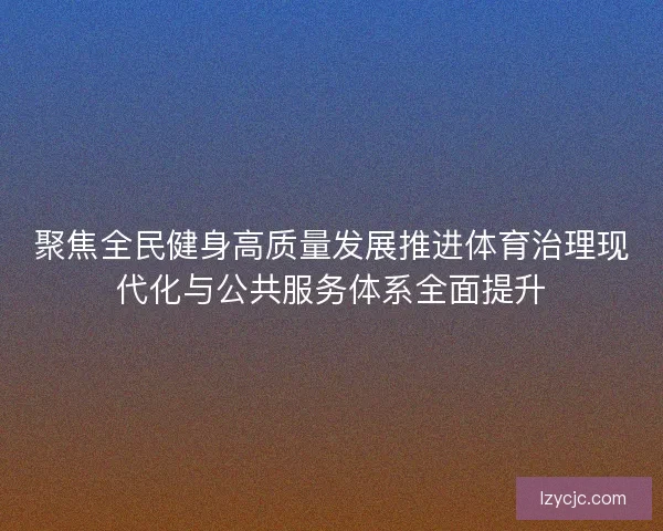 聚焦全民健身高质量发展推进体育治理现代化与公共服务体系全面提升