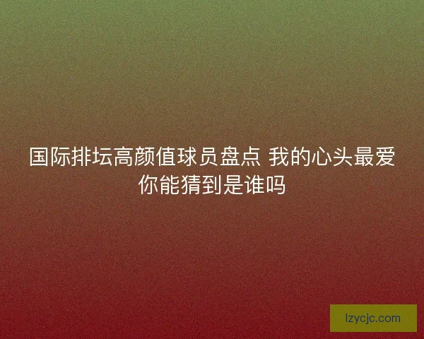 国际排坛高颜值球员盘点 我的心头最爱你能猜到是谁吗