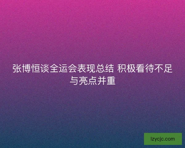 张博恒谈全运会表现总结 积极看待不足与亮点并重