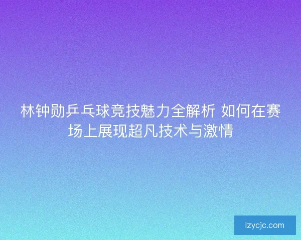林钟勋乒乓球竞技魅力全解析 如何在赛场上展现超凡技术与激情