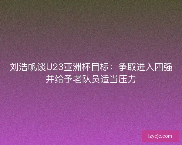 刘浩帆谈U23亚洲杯目标：争取进入四强并给予老队员适当压力