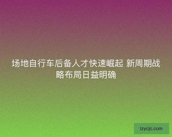场地自行车后备人才快速崛起 新周期战略布局日益明确