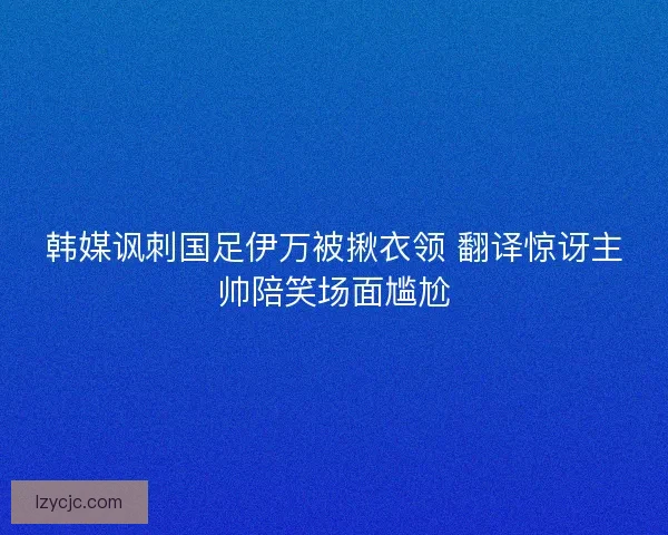 韩媒讽刺国足伊万被揪衣领 翻译惊讶主帅陪笑场面尴尬