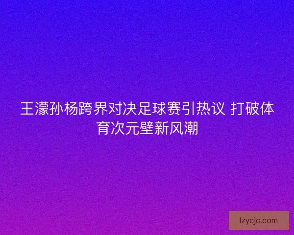 王濛孙杨跨界对决足球赛引热议 打破体育次元壁新风潮