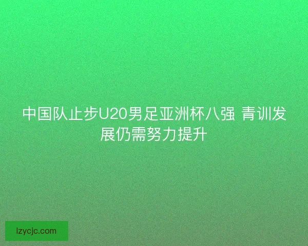 中国队止步U20男足亚洲杯八强 青训发展仍需努力提升