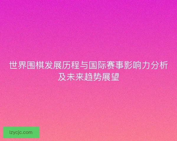 世界围棋发展历程与国际赛事影响力分析及未来趋势展望