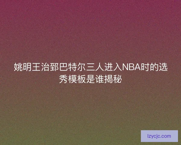 姚明王治郅巴特尔三人进入NBA时的选秀模板是谁揭秘