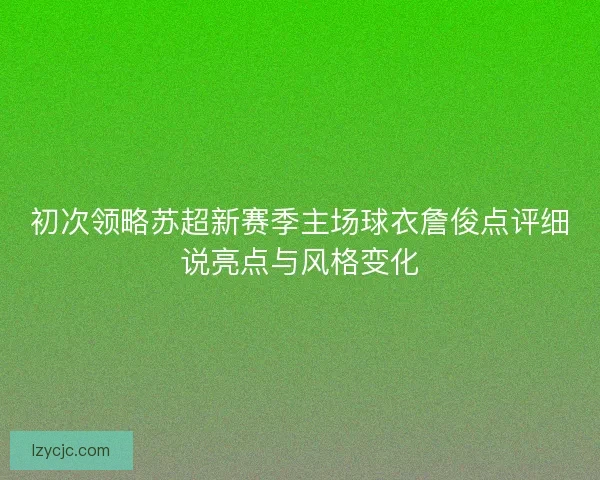 初次领略苏超新赛季主场球衣詹俊点评细说亮点与风格变化