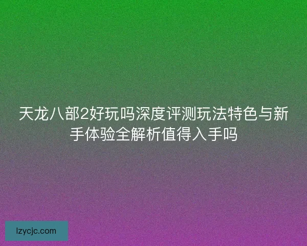 天龙八部2好玩吗深度评测玩法特色与新手体验全解析值得入手吗