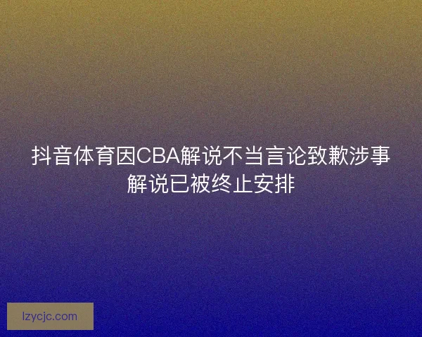 抖音体育因CBA解说不当言论致歉涉事解说已被终止安排